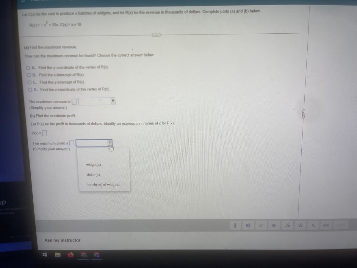 Let C) be the cost to produce x batches of widgets, and let R(x) be the revenue in thousands of dollars. Complete parts (a) and (b) below.
Ro-x+10x. C=x+ 18
(a) Find the maximum revenue
How can the maximum revenue be found? Choose the correct answer below.
OA Find the y-coordinate of the vertex of R(x).
OB. Find thex-intercept of Rox).
OC. Find the y-intercept of R(x)
O D. Find the x-coordinate of the vertex of R(x).
The maximum revenue is
(Simplify your answer.)
(b) Find the maximum profit.
Let P(x) be the profit in thousands of dollars. Identify an expression in terms of x for P(x).
P(x) =D
The maximum profit is
(Simplify your answer.)
widget(s).
dollar(s).
batch(es) of widgets.
up
einstructions i
Home app
()
Ask my instructor
