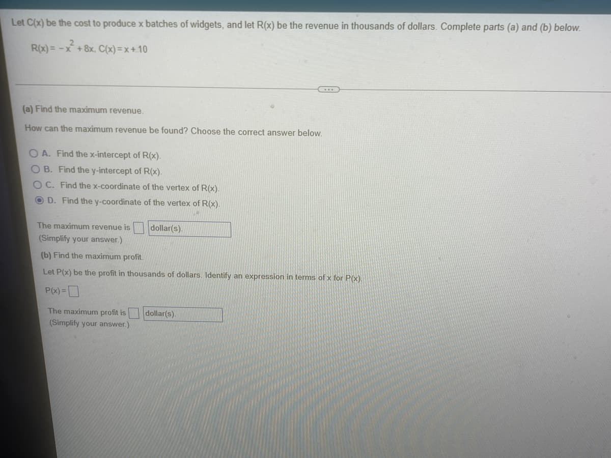 Let C(x) be the cost to produce x batches of widgets, and let R(x) be the revenue in thousands of dollars. Complete parts (a) and (b) below.
2
R(x) = -x + 8x. C(x)=x+10
(a) Find the maximum revenue.
How can the maximum revenue be found? Choose the correct answer below.
OA. Find the x-intercept of R(x).
OB. Find the y-intercept of R(x).
OC. Find the x-coordinate of the vertex of R(x).
OD. Find the y-coordinate of the vertex of R(x).
The maximum revenue is
dollar(s).
(Simplify your answer.)
(b) Find the maximum profit.
Let P(x) be the profit in thousands of dollars. Identify an expression in terms of x for P(x).
P(x) =
The maximum profit is
dollar(s).
(Simplify your answer.)