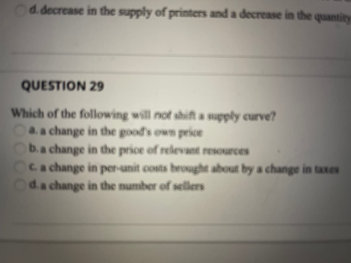 d.decrease in the supply of printers and a decrease in the quantity
QUESTION 29
Which of the following will not shift a supply curve?
a. a change in the good's own price
b.a change in tthe price of relevant resources
Ca change in per-unit costs brought about by a change in taxes
d.a change in the number of sellers
