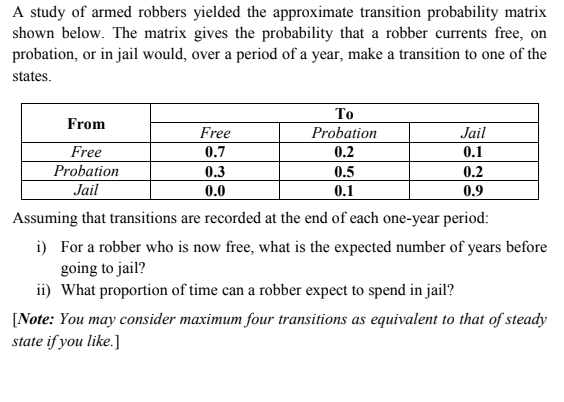 A study of armed robbers yielded the approximate transition probability matrix
shown below. The matrix gives the probability that a robber currents free, on
probation, or in jail would, over a period of a year, make a transition to one of the
states.
То
From
Free
Probation
Jail
Free
0.7
0.2
0.1
Probation
0.3
0.5
0.2
Jail
0.0
0.1
0.9
Assuming that transitions are recorded at the end of each one-year period:
i) For a robber who is now free, what is the expected number of years before
going to jail?
ii) What proportion of time can a robber expect to spend in jail?
[Note: You may consider maximum four transitions as equivalent to that of steady
state if you like.]
