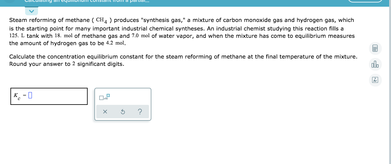 Steam reforming of methane ( CH4 ) produces "synthesis gas," a mixture of carbon monoxide gas and hydrogen gas, which
is the starting point for many important industrial chemical syntheses. An industrial chemist studying this reaction fills a
125. L tank with 18. mol of methane gas and 7.0 mol of water vapor, and when the mixture has come to equilibrium measures
the amount of hydrogen gas to be 4.2 mol,
Calculate the concentration equilibrium constant for the steam reforming of methane at the final temperature of the mixture.
Round your answer to 2 significant digits.
