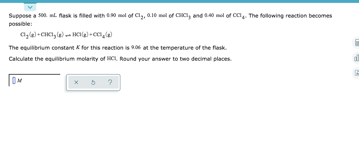 Suppose a 500. mL flask is filled with 0.90 mol of Cl,, 0.10 mol of CHCI, and 0.40 mol of CCI4. The following reaction becomes
possible:
Cl, (g) + CHCI, (g) → HCI(g) +CC14(g)
The equilibrium constant K for this reaction is 9.06 at the temperature of the flask.
Calculate the equilibrium molarity of HCI, Round your answer to two decimal places.
