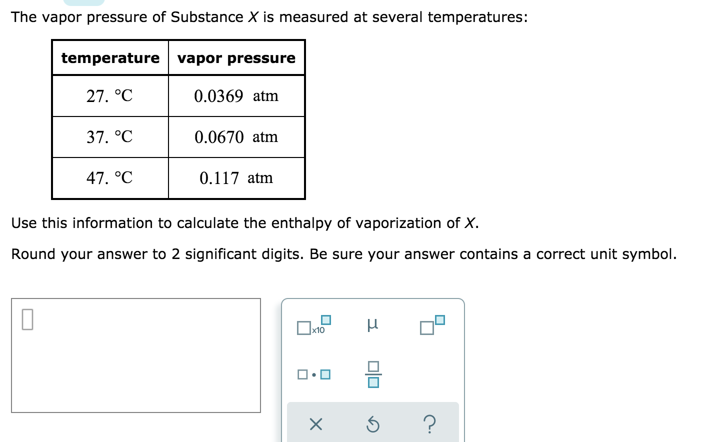 The vapor pressure of Substance X is measured at several temperatures:
temperature vapor pressure
27. °С
0.0369 atm
37. °C
0.0670 atm
47. °C
0.117 atm
Use this information to calculate the enthalpy of vaporization of X.
Round your answer to 2 significant digits. Be sure your answer contains a correct unit symbol.
