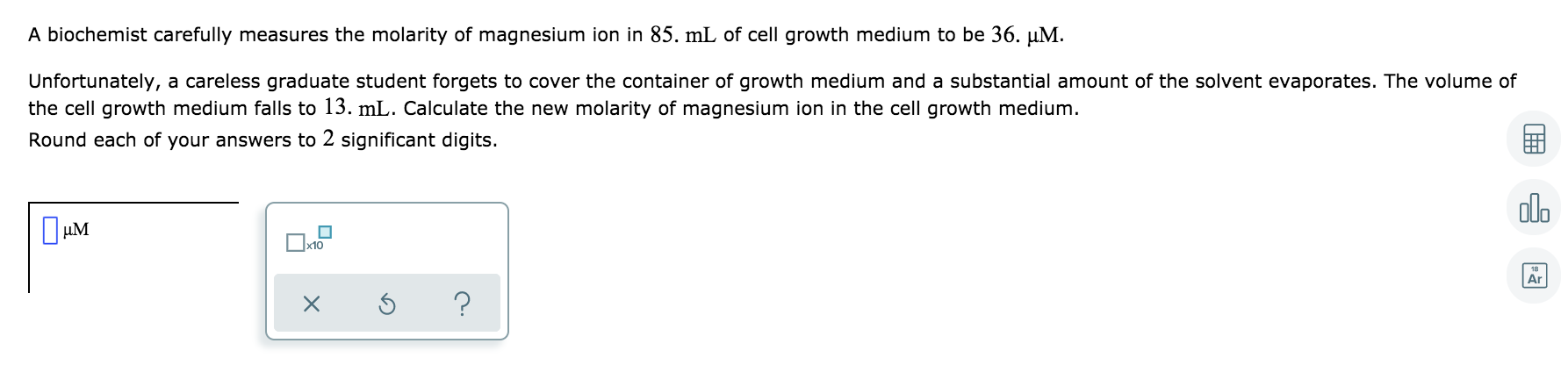 A biochemist carefully measures the molarity of magnesium ion in 85. mL of cell growth medium to be 36. µM.
Unfortunately, a careless graduate student forgets to cover the container of growth medium and a substantial amount of the solvent evaporates. The volume of
the cell growth medium falls to 13. mL. Calculate the new molarity of magnesium ion in the cell growth medium.
Round each of your answers to 2 significant digits.
do
µM
Ar
?
