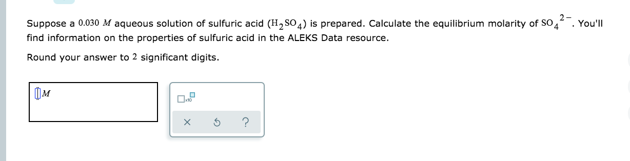 2-
Suppose a 0.030 M aqueous solution of sulfuric acid (H2 SO 4) is prepared. Calculate the equilibrium molarity of SO
04
. You'll
find information on the properties of sulfuric acid in the ALEKS Data resource.
Round your answer to 2 significant digits.
