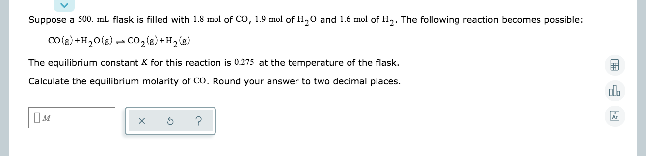 Suppose a 500. mL flask is filled with 1.8 mol of CO, 1.9 mol of H,0 and 1.6 mol of H,. The following reaction becomes possible:
co (g) +H,0(g)– CO,(g) +H2 (g)
The equilibrium constant K for this reaction is 0.275 at the temperature of the flask.
Calculate the equilibrium molarity of CO. Round your answer to two decimal places.
