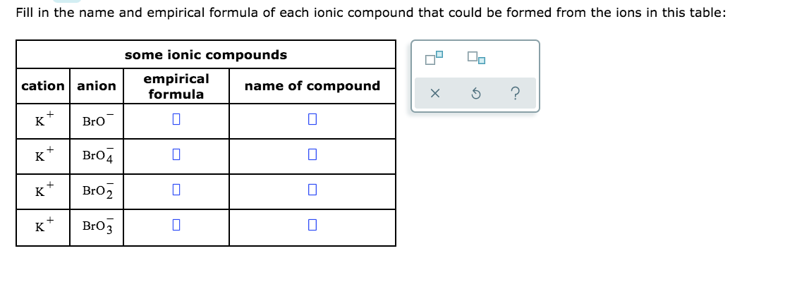 Fill in the name and empirical formula of each ionic compound that could be formed from the ions in this table:
some ionic compounds
cation anion
empirical
formula
name of compound
K
Bro
K*
Bro4
Bro2
K
K
Bro3
