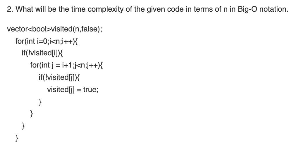 2. What will be the time complexity of the given code in terms of n in Big-O notation.
vector<bool>visited(n,false);
for(int i=0;i<n;i++)X
if(!visited[i]){
for(int j = i+1;j<n;j++{
if(!visited[j])X
visited[j] = true;
}
}
}
