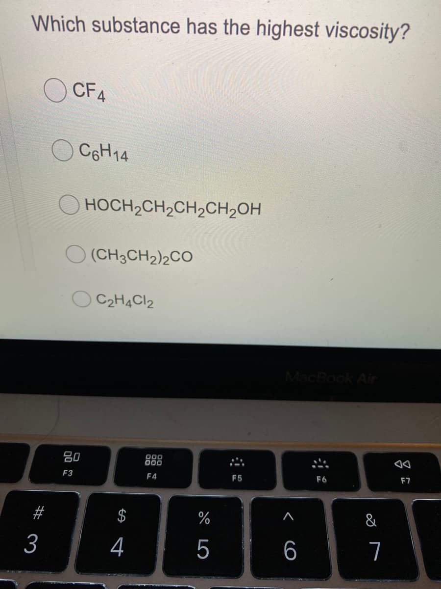 Which substance has the highest viscosity?
CF4
C6H14
HOCH2CH2CH2CH2OH
O (CH3CH2)2CO
C2H4CI2
MacBook Air
80
000
00
F3
F4
F5
F6
F7
#
&
3
4
5
6
