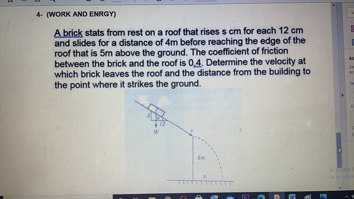 Se
4- (WORK AND ENRGY)
A brick stats from rest on a roof that rises s cm for each 12 cm
and slides for a distance of 4m before reaching the edge of the
roof that is 5m above the ground. The coefficient of friction
between the brick and the roof is 0,4. Determine the velocity at
which brick leaves the roof and the distance from the building to
the point where it strikes the ground.
Ad
Co
or
Se
Ce
12
W
5m
Activate
Go to Settin
