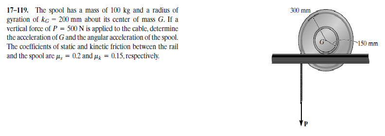 300 mm
17-119. The spool has a mass of 100 kg and a radius of
gyration of kg = 200 mm about its center of mass G. If a
vertical force of P = 500 N is applied to the cable, determine
the acceleration of G and the angular acceleration of the spool.
150 mm
The coefficients of static and kinetic friction between the rail
and the spool are µ, = 0.2 and µg = 0.15, respectively.

