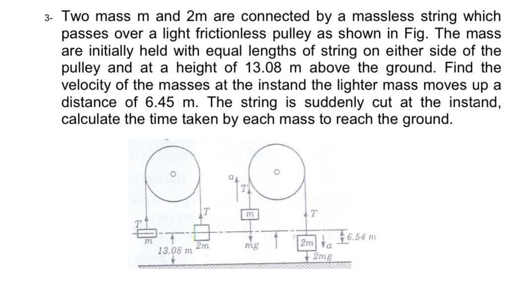 3- Two mass m and 2m are connected by a massless string which
passes over a light frictionless pulley as shown in Fig. The mass
are initially held with equal lengths of string on either side of the
pulley and at a height of 13.08 m above the ground. Find the
velocity of the masses at the instand the lighter mass moves up a
distance of 6.45 m. The string is suddenly cut at the instand,
calculate the time taken by each mass to reach the ground.
m
+6.54 m
2m a
2mg
2m
13.08 m
mg
