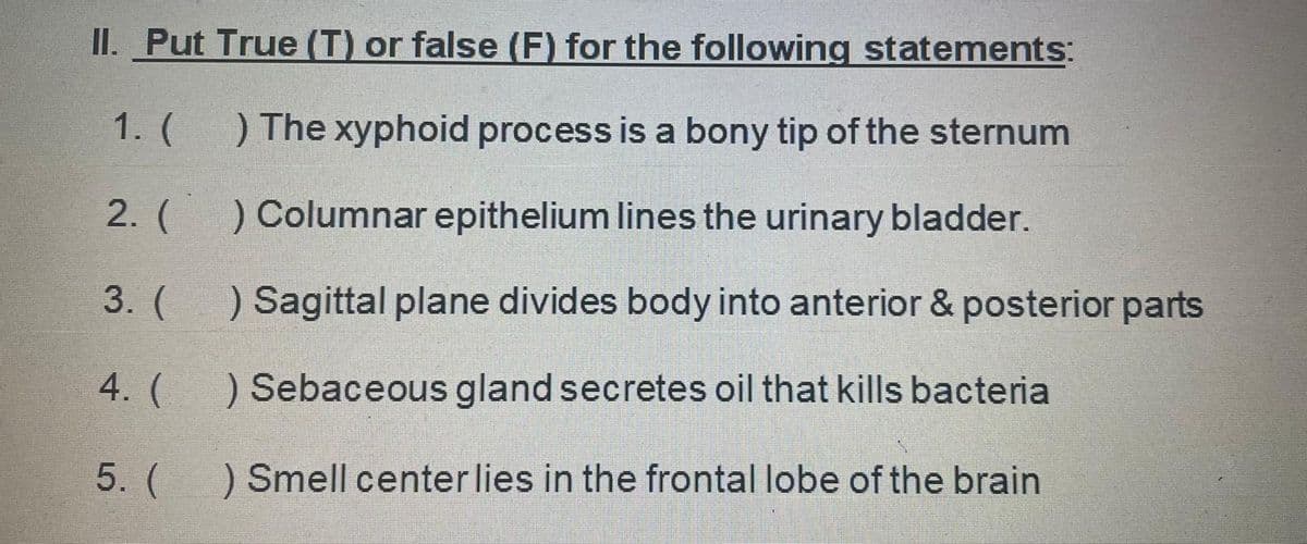 II. Put True (T) or false (F) for the following statements:
1. (
) The xyphoid process is a bony tip of the sternum
2. (
) Columnar epithelium lines the urinary bladder.
3. (
) Sagittal plane divides body into anterior & posterior parts
4. (
) Sebaceous gland secretes oil that kills bacteria
5. (
) Smell center lies in the frontal lobe of the brain
