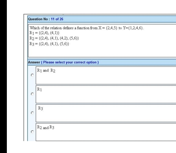 Question No : 11 of 26
Which of the relation defines a function from X= (2,4,5) to Y={1,2,4,6).
R1 = {(2,4), (4,1))
R2= {(2,4), (4,1), (4,2), (5,6))
R3= ((2,4), (4,1), (5,6))
Answer (Please select your correct option)
R1 and R2
R1
R3
R2 and R3