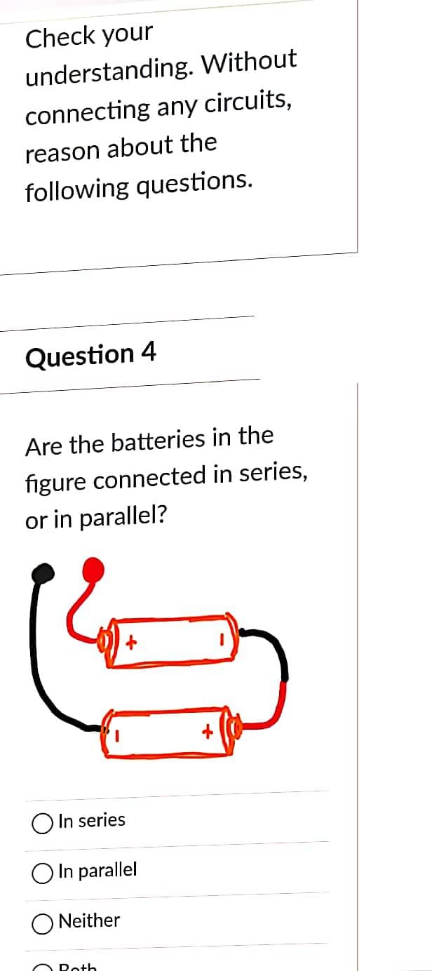 Check your
understanding. Without
connecting any circuits,
reason about the
following questions.
Question 4
Are the batteries in the
figure connected in series,
or in parallel?
&
In series
O In parallel
Neither
Roth