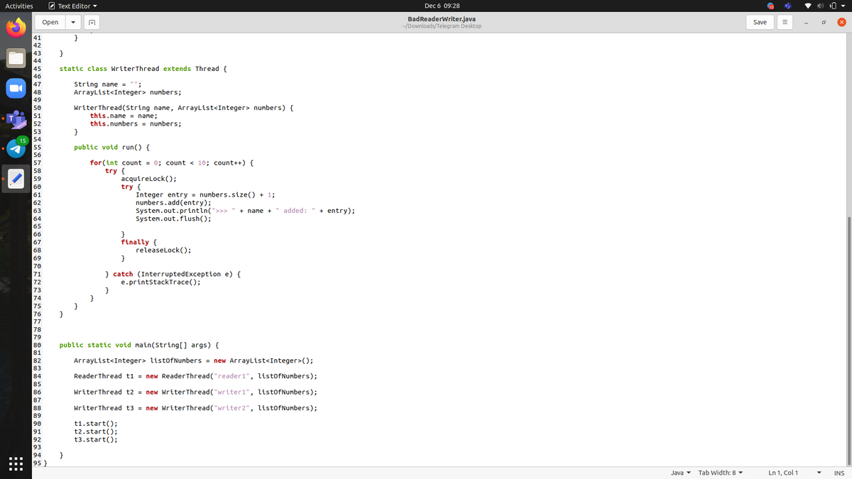 Activities
O Text Editor -
Dec 6 09:28
BadReaderWriter.java
-/Downloads/Telegram Desktop
Оpen
Save
41
}
42
43
}
44
45
static class WriterThread extends Thread {
46
String name =
ArrayList<Integer> numbers;
47
48
49
WriterThread(String name, ArrayList<Integer> numbers) {
this.name = name;
this.numbers = numbers;
}
50
51
52
public void run() {
56
for (int count = 0; count < 10; count++) {
try {
57
58
acquirelock();
try {
Integer entry = numbers.size() + 1;
numbers.add(entry);
System.out.println(">>>
System.out.flush();
59
60
61
62
63
" added: "
+ entry);
+ name +
64
65
66
}
finally {
releaselock(O;
}
67
68
69
70
} catch (InterruptedException e) {
e.printstackTrace();
71
72
73
74
}
}
75
76
77
78
79
80
public static void main(String[] args) {
81
82
ArrayList<Integer> list0fNumbers = new ArrayList<Integer>();
83
84
ReaderThread t1 = new ReaderThread("reader1", listofNumbers);
85
86
WriterThread t2 = new WriterThread ("writer1", listofNumbers);
87
88
WriterThread t3 = new WriterThread("writer2", list0fNumbers);
89
t1.start();
t2.start();
t3.start();
90
91
92
93
}
95 }
94
Java
Tab Width: 8 ▼
Ln 1, Col 1
INS
