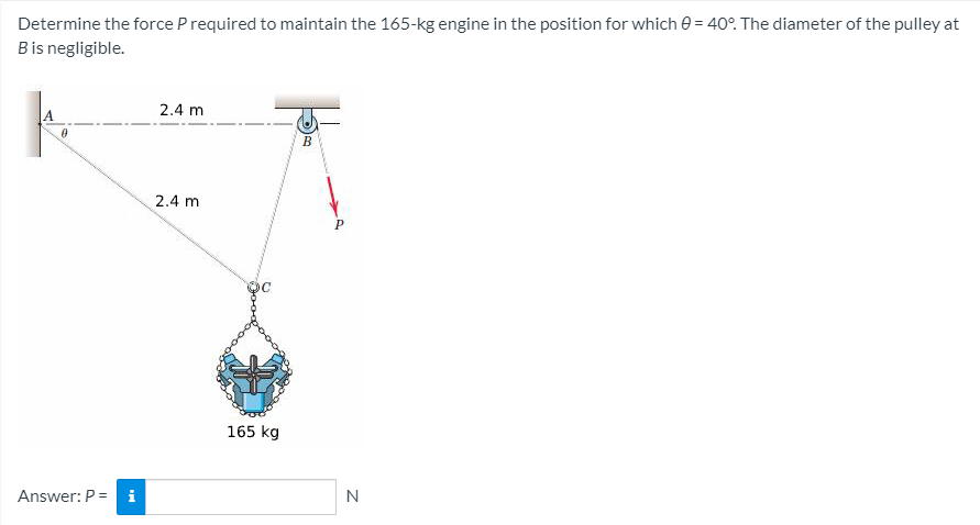 Determine the force P required to maintain the 165-kg engine in the position for which 0 = 40°. The diameter of the pulley at
Bis negligible.
2.4 m
2.4 m
P
165 kg
Answer: P =
i
