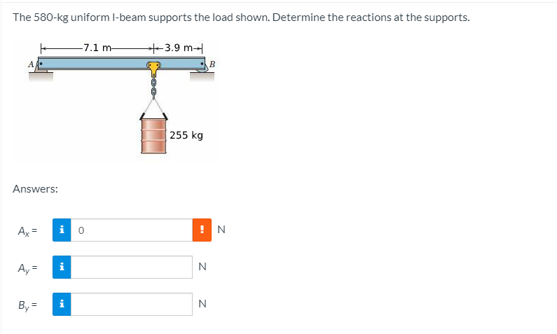The 580-kg uniform l-beam supports the load shown. Determine the reactions at the supports.
-7.1 m-
3.9 m-
B
255 kg
Answers:
Ax=
i o
! N
Ay =
i
N
By =
i
N
