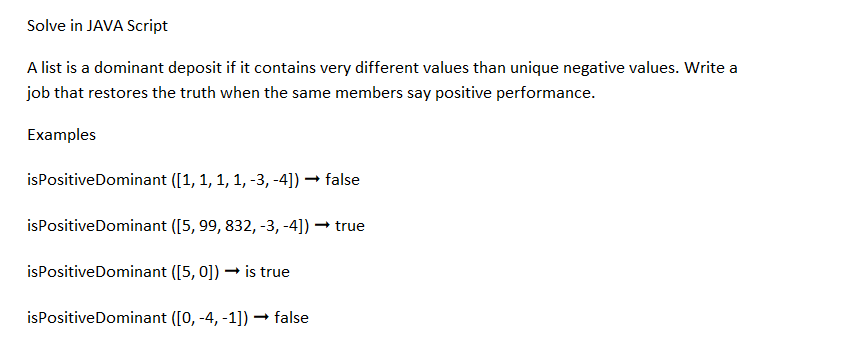Solve in JAVA Script
A list is a dominant deposit if it contains very different values than unique negative values. Write a
job that restores the truth when the same members say positive performance.
Examples
isPositive Dominant ([1, 1, 1, 1, -3, -4]) → false
isPositive Dominant ([5, 99, 832, -3, -4]) → true
isPositive Dominant ([5, 0]) → is true
isPositive Dominant ([0, -4, -1]) → false