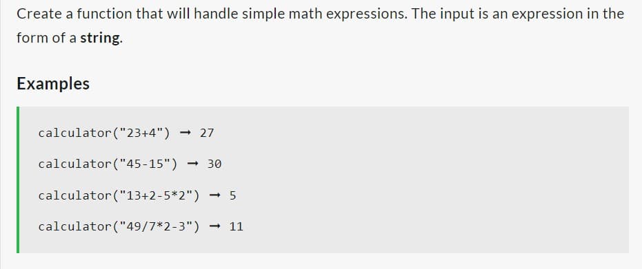 Create a function that will handle simple math expressions. The input is an expression in the
form of a string.
Examples
calculator ("23+4") → 27
calculator ("45-15") - 30
calculator ("13+2-5*2") - 5
calculator ("49/7*2-3") → 11