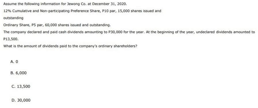 Assume the following information for Jewong Co. at December 31, 2020.
12% Cumulative and Non-participating Preference Share, P10 par, 15,000 shares issued and
outstanding
Ordinary Share, P5 par, 60,000 shares issued and outstanding.
The company declared and paid cash dividends amounting to P30,000 for the year. At the beginning of the year, undeclared dividends amounted to
P13,500.
What is the amount of dividends paid to the company's ordinary shareholders?
А. О
B. 6,000
С. 13,500
D. 30,000
