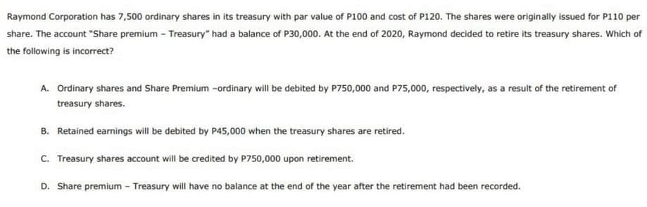 Raymond Corporation has 7,500 ordinary shares in its treasury with par value of P100 and cost of P120. The shares were originally issued for P110 per
share. The account "Share premium - Treasury" had a balance of P30,000. At the end of 2020, Raymond decided to retire its treasury shares. Which of
the following is incorrect?
A. Ordinary shares and Share Premium -ordinary will be debited by P750,000 and P75,000, respectively, as a result of the retirement of
treasury shares.
B. Retained earnings will be debited by P45,000 when the treasury shares are retired.
C. Treasury shares account will be credited by P750,000 upon retirement.
D. Share premium - Treasury will have no balance at the end of the year after the retirement had been recorded.
