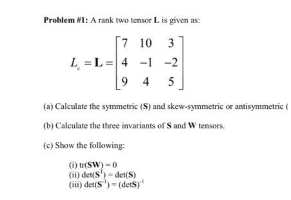 Problem #1: A rank two tensor L is given as:
[7 10 3
L = L =|4
-1 -2
9 4
5
(a) Calculate the symmetric (S) and skew-symmetric or antisymmetric (
(b) Calculate the three invariants of S and W tensors.
(c) Show the following:
(i) tr(SW) = 0
(ii) det(S') det(S)
(iii) det(S') = (detS)'
