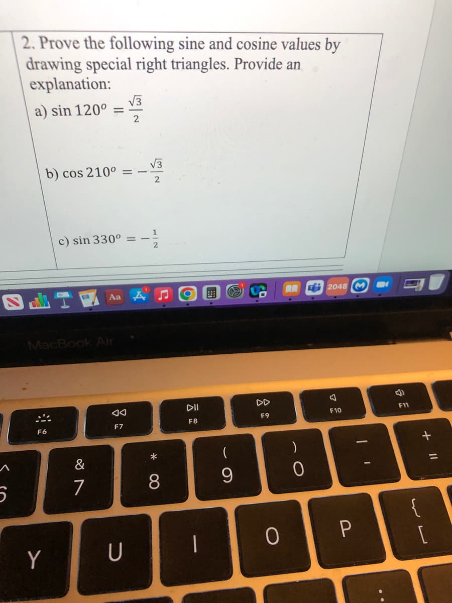 2. Prove the following sine and cosine values by
drawing special right triangles. Provide an
explanation:
V3
a) sin 120°
2
V3
b) cos 210°
1
c) sin 330° =
2
Aa
AR
2048 M
MacBook Air
DII
DD
F10
F11
F9
F8
F6
F7
&
7
9
{
[
Y
U
+ I|
00
