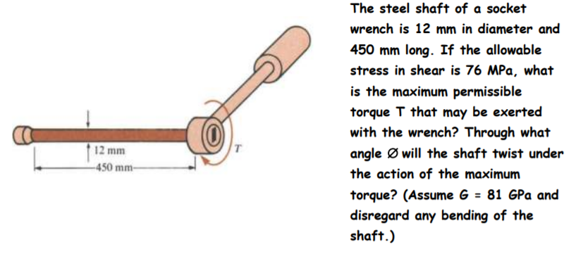 The steel shaft of a socket
wrench is 12 mm in diameter and
450 mm long. If the allowable
stress in shear is 76 MPa, what
is the maximum permissible
torque T that may be exerted
with the wrench? Through what
12 mm
angle Ø will the shaft twist under
-450 mm-
the action of the maximum
torque? (Assume G = 81 GPa and
disregard any bending of the
shaft.)
