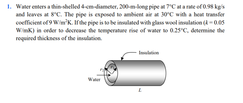 1. Water enters a thin-shelled 4-cm-diameter, 200-m-long pipe at 7°C at a rate of 0.98 kg/s
and leaves at 8°C. The pipe is exposed to ambient air at 30°C with a heat transfer
coefficient of 9 W/m²K. If the pipe is to be insulated with glass wool insulation (k= 0.05
W/mK) in order to decrease the temperature rise of water to 0.25°C, determine the
required thickness of the insulation.
Insulation
Water
L
