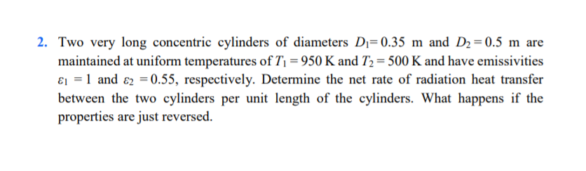 2. Two very long concentric cylinders of diameters Dı= 0.35 m and D2 = 0.5 m are
maintained at uniform temperatures of T1 = 950 K and T2 = 500 K and have emissivities
ɛ1 = 1 and ɛ2 = 0.55, respectively. Determine the net rate of radiation heat transfer
between the two cylinders per unit length of the cylinders. What happens if the
properties are just reversed.
