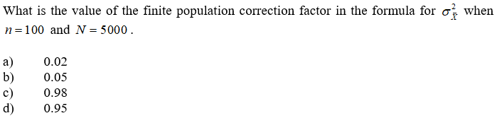 What is the value of the finite population correction factor in the formula for o; when
n=100 and N = 5000.
a)
b)
c)
d)
0.02
0.05
0.98
0.95
