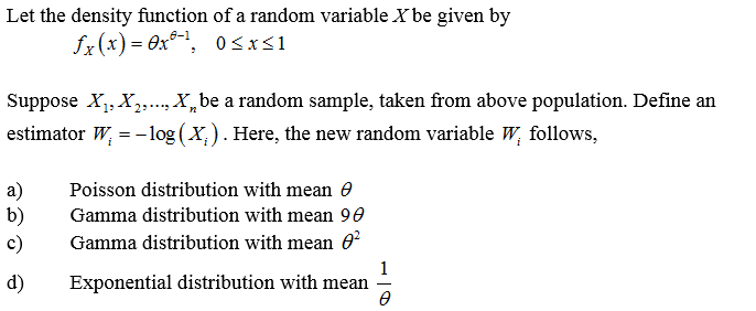 Let the density function of a random variable X be given by
fx(x) = 0x®-1, 0<x<1
Suppose X, X,,..,X,be a random sample, taken from above population. Define an
estimator W, = - log (X,). Here, the new random variable W, follows,
a)
b)
c)
Poisson distribution with mean 0
Gamma distribution with mean 90
Gamma distribution with mean 0
d)
1
Exponential distribution with mean
