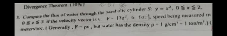 Divergence Theorem. (10%)
3. Compute the flux of water therough the paratolic cylinder S y x', 0SxS2.
OSI83 ifthe velocity vector is v
meters'sec. ( Generally. F-pv, but water has the density p-I g/cm'-1 ton/m'.) (
F- 13z', 6 (1x::, speed heing measured in
