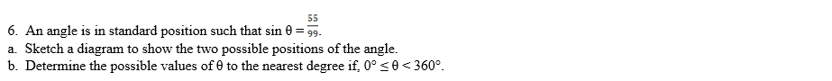 55
6. An angle is in standard position such that sin 0 = 99.
a. Sketch a diagram to show the two possible positions of the angle.
b. Determine the possible values of 0 to the nearest degree if, 0° <0 < 360°.