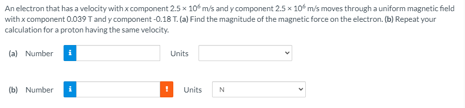 An electron that has a velocity with x component 2.5 x 106 m/s and y component 2.5 x 106 m/s moves through a uniform magnetic field
with x component 0.039 T and y component -0.18 T. (a) Find the magnitude of the magnetic force on the electron. (b) Repeat your
calculation for a proton having the same velocity.
(a) Number
i
Units
(b) Number
i
Units
