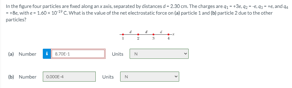 In the figure four particles are fixed along an x axis, separated by distances d = 2.30 cm. The charges are q1 = +3e, q2 = -e, q3 = +e, and q4
= +8e, with e = 1.60 × 10-19 C. What is the value of the net electrostatic force on (a) particle 1 and (b) particle 2 due to the other
particles?
d
d
2
3
4
(a) Number
i
8.70E-1
Units
N
(b) Number
0.000E-4
Units
