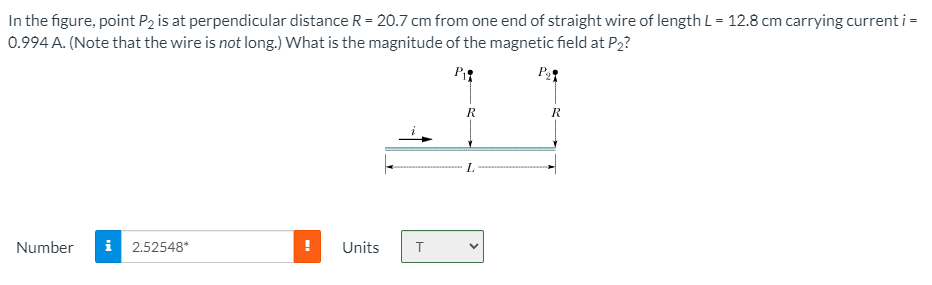 In the figure, point P2 is at perpendicular distance R = 20.7 cm from one end of straight wire of length L = 12.8 cm carrying current i =
0.994 A. (Note that the wire is not long.) What is the magnitude of the magnetic field at P2?
P
R
R
L.
Number
i
2.52548*
Units
