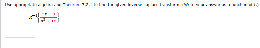 Use appropriate algebra and Theorem 7.2.1 to find the given inverse Laplace transform. (Write your answer as a function of t.)
5s - 8
s* + 16
