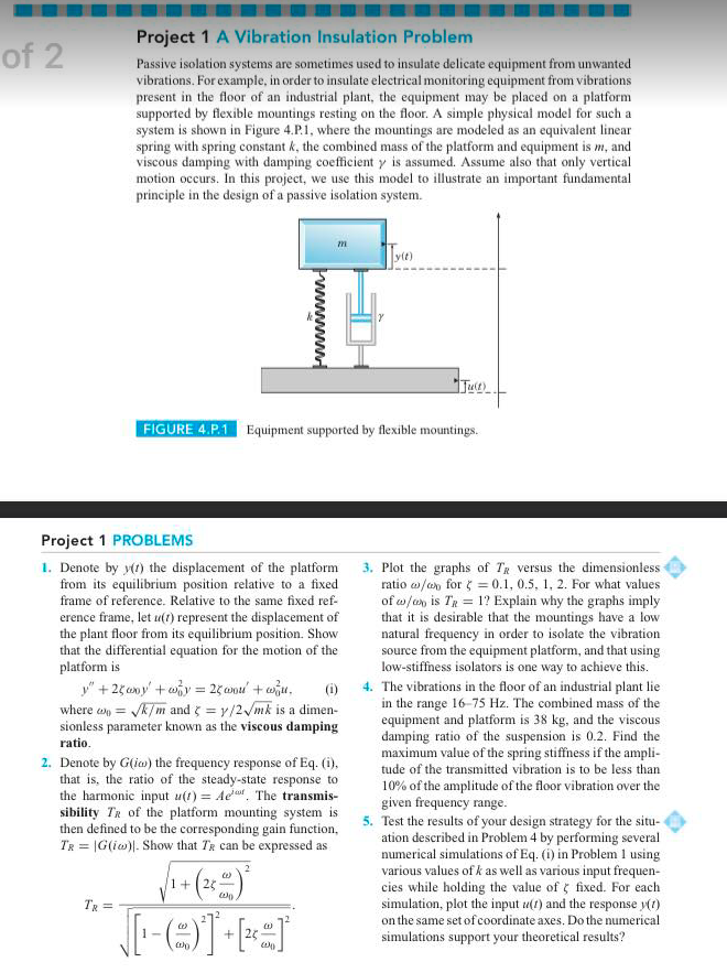 Project 1 A Vibration Insulation Problem
Passive isolation systems are sometimes used to insulate delicate equipment from unwanted
vibrations. For example, in order to insulate electrical monitoring equipment from vibrations
present in the floor of an industrial plant, the equipment may be placed on a platform
supported by flexible mountings resting on the floor. A simple physical model for such a
system is shown in Figure 4.P.1, where the mountings are modeled as an equivalent linear
spring with spring constant k, the combined mass of the platform and equipment is m, and
viscous damping with damping coefficient y is assumed. Assume also that only vertical
motion occurs. In this project, we use this model to illustrate an important fundamental
principle in the design of a passive isolation system.
of 2
y(t)
FIGURE 4.P.1 Equipment supported by flexible mountings.
Project 1 PROBLEMS
1. Denote by y(t) the displacement of the platform
from its equilibrium position relative to a fixed
frame of reference. Relative to the same fixed ref-
3. Plot the graphs of TR versus the dimensionless
ratio w/on for ( = 0.1, 0.5, 1, 2. For what values
of w/an is Ta = 1? Explain why the graphs imply
that it is desirable that the mountings have a low
natural frequency in order to isolate the vibration
source from the equipment platform, and that using
low-stiffness isolators is one way to achieve this.
() 4. The vibrations in the floor of an industrial plant lie
in the range 16-75 Hz. The combined mass of the
equipment and platform is 38 kg, and the viscous
damping ratio of the suspension is 0.2. Find the
maximum value of the spring stiffness if the ampli-
tude of the transmitted vibration is to be less than
erence frame, let u(t) represent the displacement of
the plant floor from its equilibrium position. Show
that the differential equation for the motion of the
platform is
y" +25omy' +why = 2 conl + wiu,
where a = k/m and = y/2/mk is a dimen-
sionless parameter known as the viscous damping
ratio.
2. Denote by G(ia) the frequency response of Eq. (i),
that is, the ratio of the steady-state response to
the harmonic input u(t) = Ae The transmis-
sibility TR of the platform mounting system is
then defined to be the corresponding gain function,
TR = |G(iw)|. Show that TR can be expressed as
10% of the amplitude of the floor vibration over the
given frequency range.
5. Test the results of your design strategy for the situ-
ation described in Problem 4 by performing several
numerical simulations of Eq. (i) in Problem 1 using
various values of k as well as various input frequen-
cies while holding the value of fixed. For each
simulation, plot the input u(t) and the response y(1)
on the same set of coordinate axes. Do the numerical
2
1+(2
TR =
+ 20
simulations support your theoretical results?
wwww
