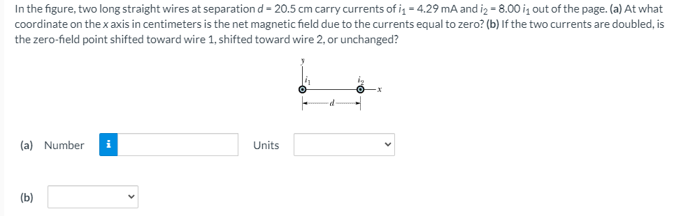 In the figure, two long straight wires at separationd = 20.5 cm carry currents of i = 4.29 mA and iz = 8.00 iz out of the page. (a) At what
coordinate on the x axis in centimeters is the net magnetic field due to the currents equal to zero? (b) If the two currents are doubled, is
the zero-field point shifted toward wire 1, shifted toward wire 2, or unchanged?
(a) Number
i
Units
(b)
