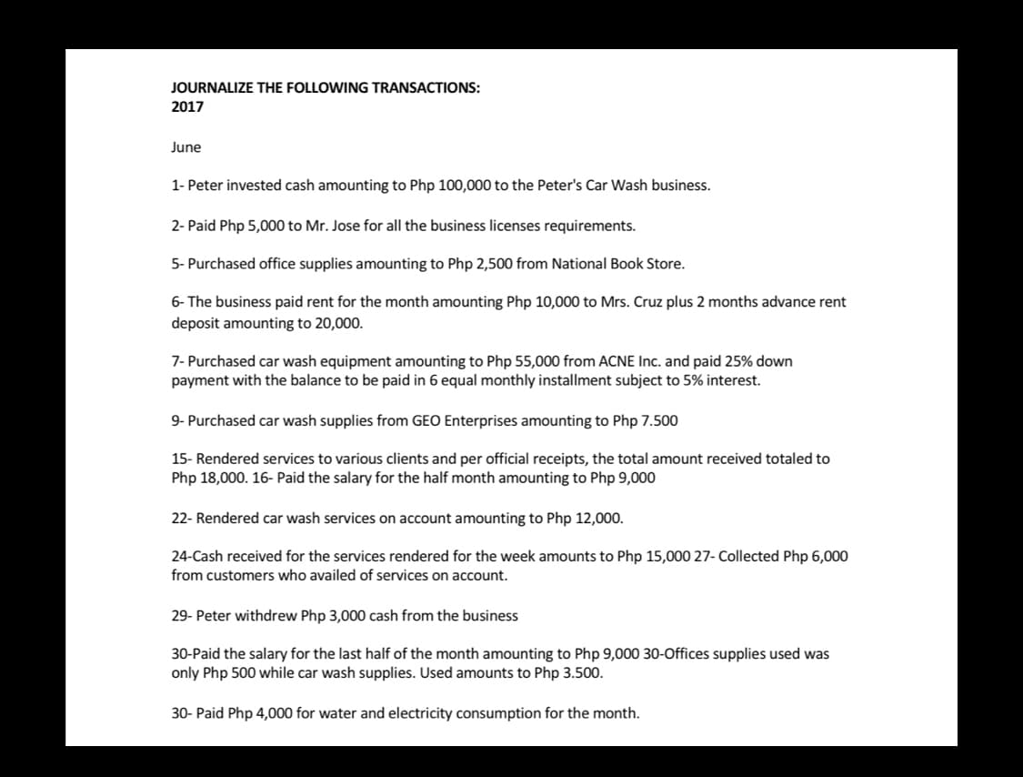 JOURNALIZE THE FOLLOWING TRANSACTIONS:
2017
June
1- Peter invested cash amounting to Php 100,000 to the Peter's Car Wash business.
2- Paid Php 5,000 to Mr. Jose for all the business licenses requirements.
5- Purchased office supplies amounting to Php 2,500 from National Book Store.
6- The business paid rent for the month amounting Php 10,000 to Mrs. Cruz plus 2 months advance rent
deposit amounting to 20,000.
7- Purchased car wash equipment amounting to Php 55,000 from ACNE Inc. and paid 25% down
payment with the balance to be paid in 6 equal monthly installment subject to 5% interest.
Purchased car wash supplies from GEO Enterprises amounting to Php 7.500
15- Rendered services to various clients and per official receipts, the total amount received totaled to
Php 18,000. 16- Paid the salary for the half month amounting to Php 9,000
22- Rendered car wash services on account amounting to Php 12,000.
24-Cash received for the services rendered for the week amounts to Php 15,000 27- Collected Php 6,000
from customers who availed of services on account.
29- Peter withdrew Php 3,000 cash from the business
30-Paid the salary for the last half of the month amounting to Php 9,000 30-Offices supplies used was
only Php 500 while car wash supplies. Used amounts to Php 3.500.
30- Paid Php 4,000 for water and electricity consumption for the month.
