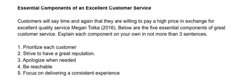 Essential Components of an Excellent Customer Service
Customers will say time and again that they are willing to pay a high price in exchange for
excellent quality service Megan Totka (2016). Below are the five essential components of great
customer service. Explain each component on your own in not more than 3 sentences.
1. Prioritize each customer
2. Strive to have a great reputation.
3. Apologize when needed
4. Be reachable
5. Focus on delivering a consistent experience
