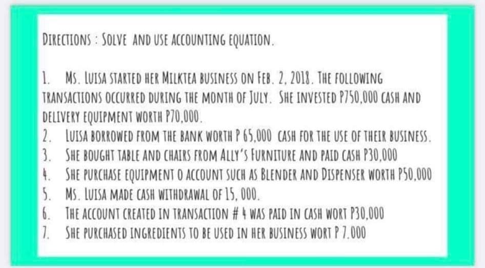DIRECTIONS SOLVE AND USE ACCOUNTING EQUATION.
1. MS. LUISA STARTED HER MILKTEA BUSINESS ON FEB. 2, 2018. THE FOLLOWING
TRANSACTIONS OCCURRED DURING THE MONTH OF JULY. SHE INVESTED P750,000 CASH AND
DELIVERY EQUIPMENT WORTH P70,000.
2. LUISA BORROWED FROM THE BANK WORTH P 65,000 CASH FOR THE USE OF THEIR BUSINESS.
3. SHE BOUGHT TABLE AND CHAIRS FROM ALLY'S FURNITURE AND PAID CASH P30,000
4. SHE PURCHASE EQUIPMENT O ACCOUNT SUCH AS BLENDER AND DISPENSER WORTH P50,000
5. MS. LUISA MADE CASH WITHDRAWAL OF 15, 000.
6. THE ACCOUNT CREATED IN TRANSACTION # 4 WAS PAID IN CASH WORT P30,000
1. SHE PURCHASED INGREDIENTS TO BE USED IN HER BUSINESS WORT P 7.000
