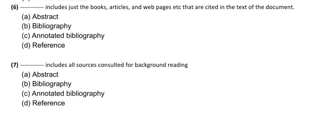 (6)
includes just the books, articles, and web pages etc that are cited in the text of the document.
(a) Abstract
(b) Bibliography
(c) Annotated bibliography
(d) Reference
(7)
includes all sources consulted for background reading
(a) Abstract
(b) Bibliography
(c) Annotated bibliography
(d) Reference
