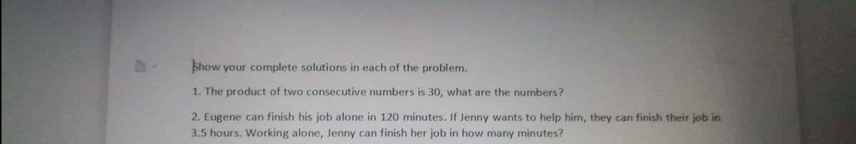 phow your complete solutions in each of the problem.
1. The product of two consecutive numbers is 30, what are the numbers?
2. Eugene can finish his job alone in 120 minutes. If Jenny wants to help him, they can finish their job in
3.5 hours. Working alone, Jenny can finish her job in how many minutes?

