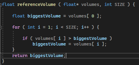 float referenceVolume ( float* volumes, int SIZE ) {
float biggestVolume = volumes [ 0 ];
for (int i = 1; i < SIZE; i++ ) {
}
return
if (volumes[i]> biggestVolume)
biggestVolume = volumes[i];
biggestVolume;