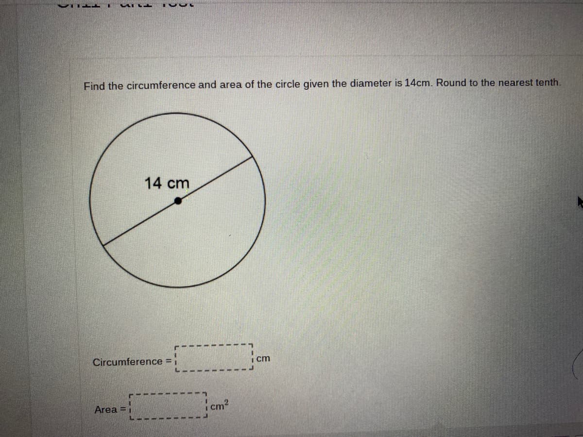 Find the circumference and area of the circle given the diameter is 14cm. Round to the nearest tenth.
14 cm
Circumference = i
i cm
Area = i
cm2
