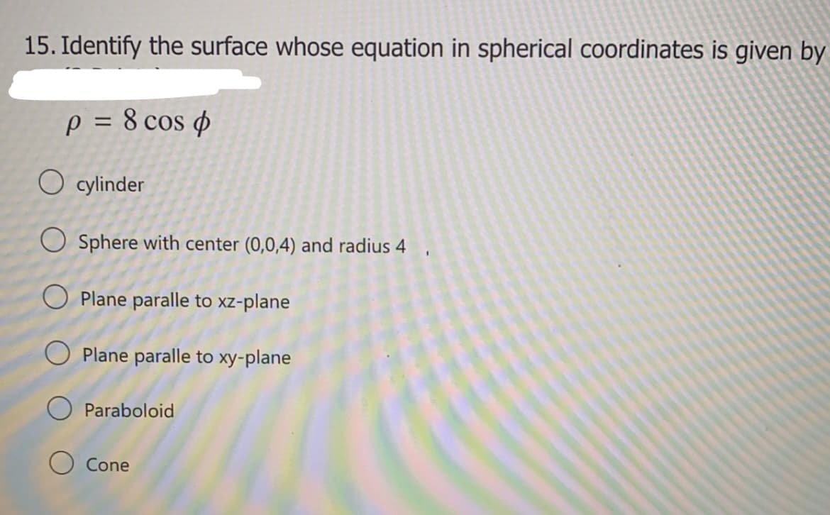 15. Identify the surface whose equation in spherical coordinates is given by
p = 8 cos ø
O cylinder
O Sphere with center (0,0,4) and radius 4 ,
O Plane paralle to xz-plane
O Plane paralle to xy-plane
O Paraboloid
Cone
