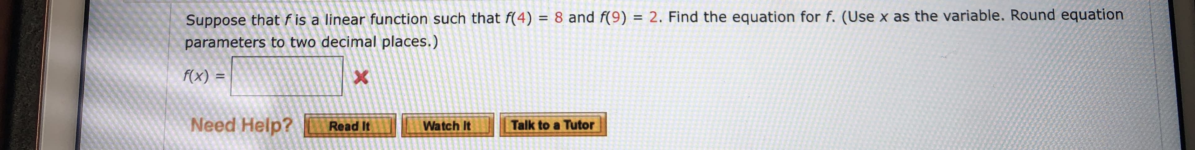 Suppose that f is a linear function such that f(4) = 8 and f(9) = 2. Find the equation for f. (Use x as the variable. Round equation
parameters to two decimal places.)
f(x) =
X
Need Help?
Talk to a Tutor
Read It
Watch It
